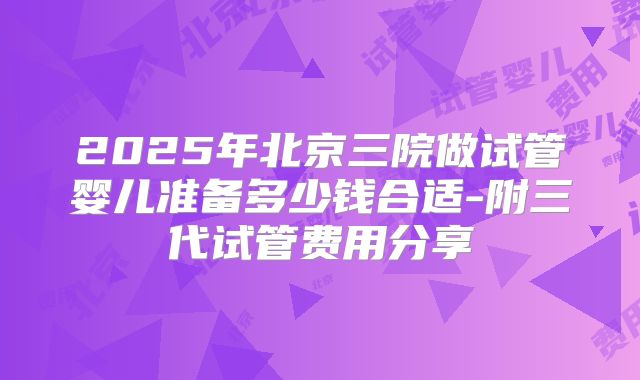 2025年北京三院做试管婴儿准备多少钱合适-附三代试管费用分享