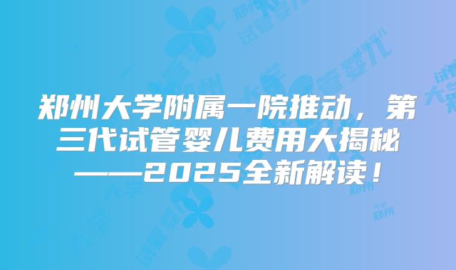 郑州大学附属一院推动,第三代试管婴儿费用大揭秘——2025全新解读!