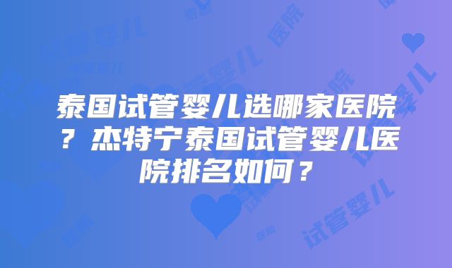 泰国试管婴儿选哪家医院?杰特宁泰国试管婴儿医院排名如何?