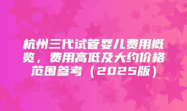 杭州三代试管婴儿费用概览,费用高低及大约价格范围参考(2025版)