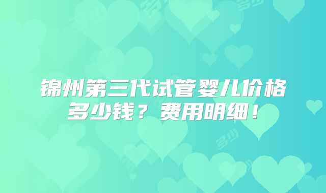 锦州第三代试管婴儿价格多少钱？费用明细！