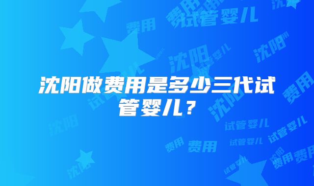 沈阳做费用是多少三代试管婴儿？