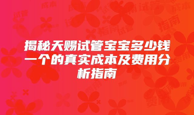 揭秘天赐试管宝宝多少钱一个的真实成本及费用分析指南