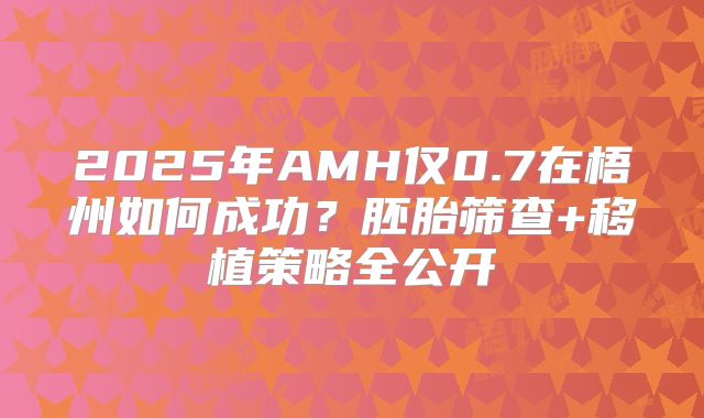 2025年AMH仅0.7在梧州如何成功?胚胎筛查+移植策略全公开