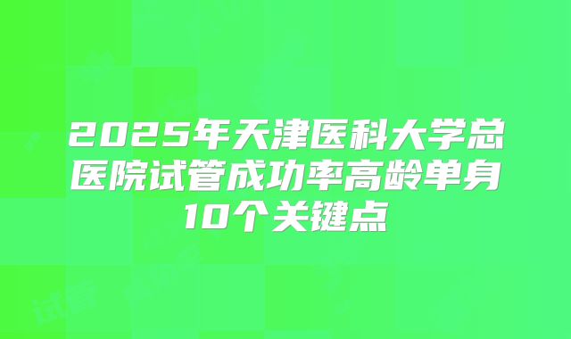 2025年天津医科大学总医院试管成功率高龄单身10个关键点