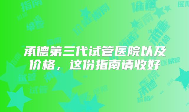 承德第三代试管医院以及价格,这份指南请收好
