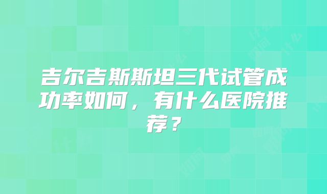 吉尔吉斯斯坦三代试管成功率如何,有什么医院推荐?