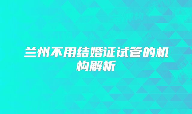 兰州不用结婚证试管的机构解析