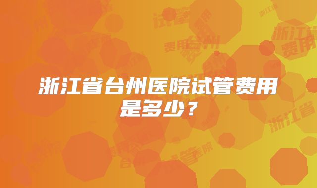 浙江省台州医院试管费用是多少？