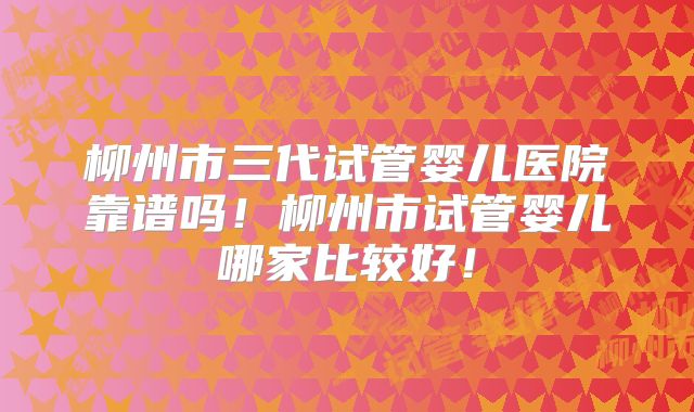 柳州市三代试管婴儿医院靠谱吗！柳州市试管婴儿哪家比较好！