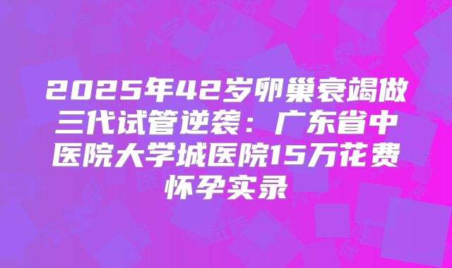 2025年42岁卵巢衰竭做三代试管逆袭:广东省中医院大学城医院15万花费怀孕实录