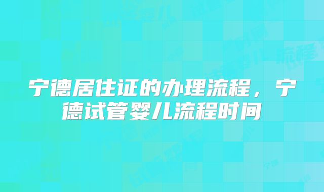 宁德居住证的办理流程，宁德试管婴儿流程时间