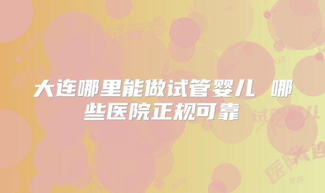 大连哪里能做试管婴儿 哪些医院正规可靠