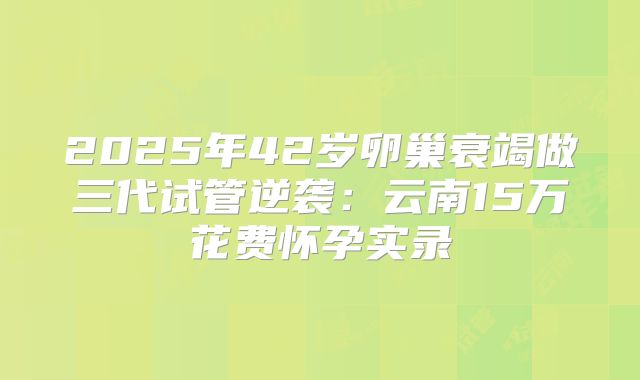 2025年42岁卵巢衰竭做三代试管逆袭：云南15万花费怀孕实录