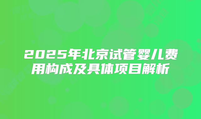 2025年北京试管婴儿费用构成及具体项目解析