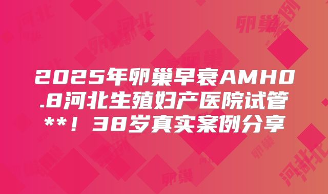 2025年卵巢早衰AMH0.8河北生殖妇产医院试管**!38岁真实案例分享