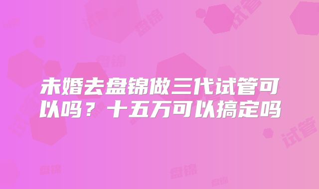 未婚去盘锦做三代试管可以吗？十五万可以搞定吗