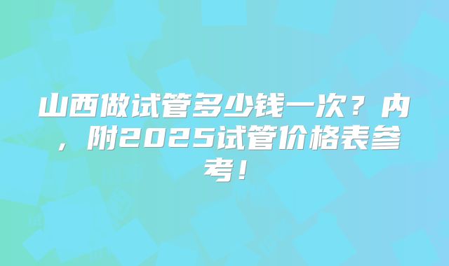 山西做试管多少钱一次?内,附2025试管价格表参考!