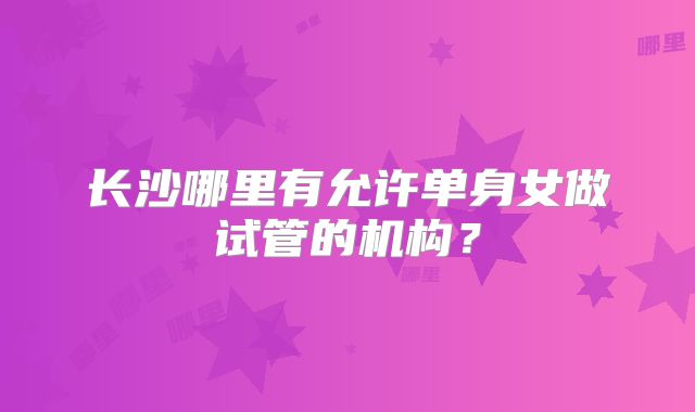 长沙哪里有允许单身女做试管的机构?