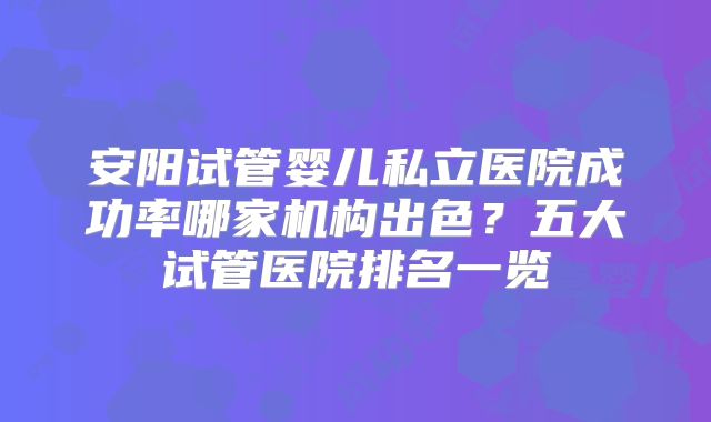 安阳试管婴儿私立医院成功率哪家机构出色？五大试管医院排名一览