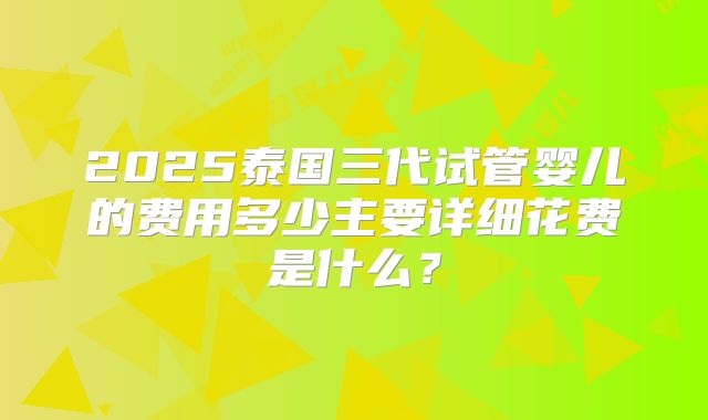 2025泰国三代试管婴儿的费用多少主要详细花费是什么?