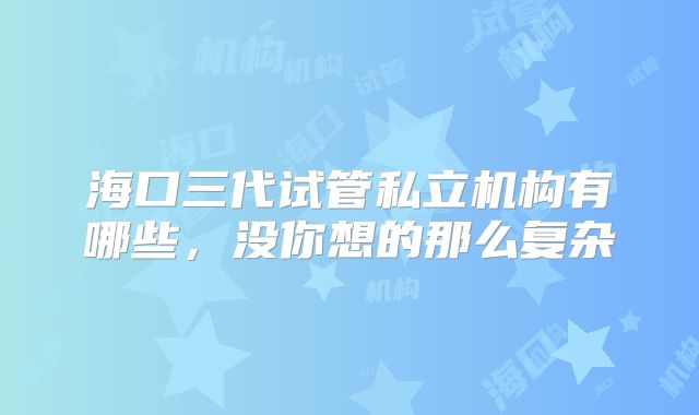 海口三代试管私立机构有哪些,没你想的那么复杂
