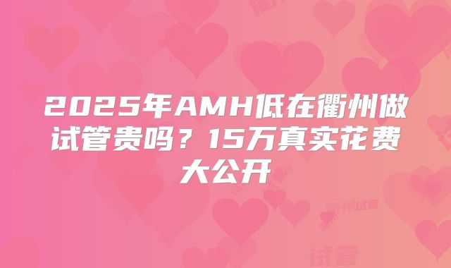 2025年AMH低在衢州做试管贵吗?15万真实花费大公开