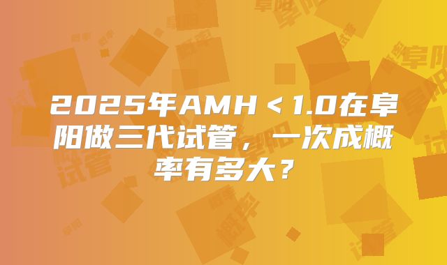 2025年AMH<1.0在阜阳做三代试管,一次成概率有多大?