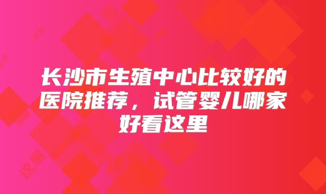长沙市生殖中心比较好的医院推荐,试管婴儿哪家好看这里