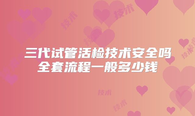 三代试管活检技术安全吗全套流程一般多少钱