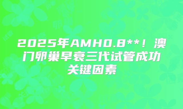 2025年AMH0.8**!澳门卵巢早衰三代试管成功关键因素