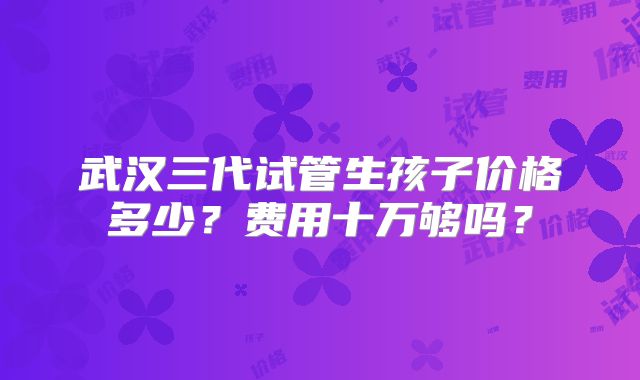 武汉三代试管生孩子价格多少？费用十万够吗？