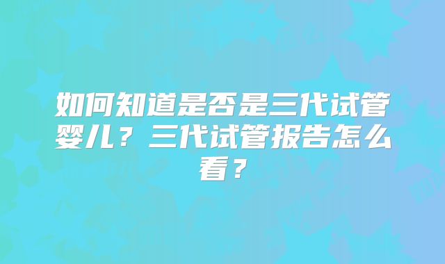 如何知道是否是三代试管婴儿？三代试管报告怎么看？