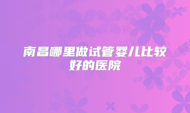 南昌哪里做试管婴儿比较好的医院