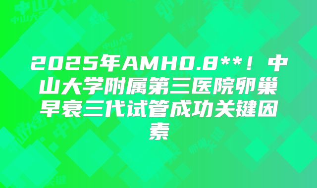 2025年AMH0.8**!中山大学附属第三医院卵巢早衰三代试管成功关键因素