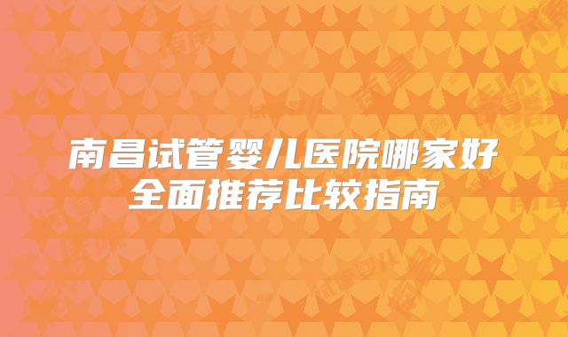 南昌试管婴儿医院哪家好全面推荐比较指南