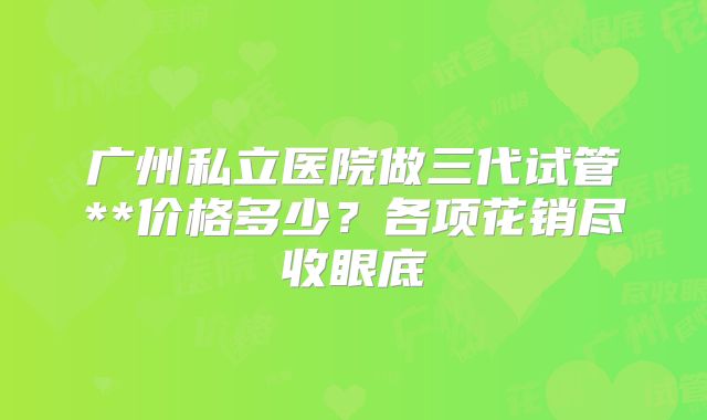 广州私立医院做三代试管**价格多少？各项花销尽收眼底