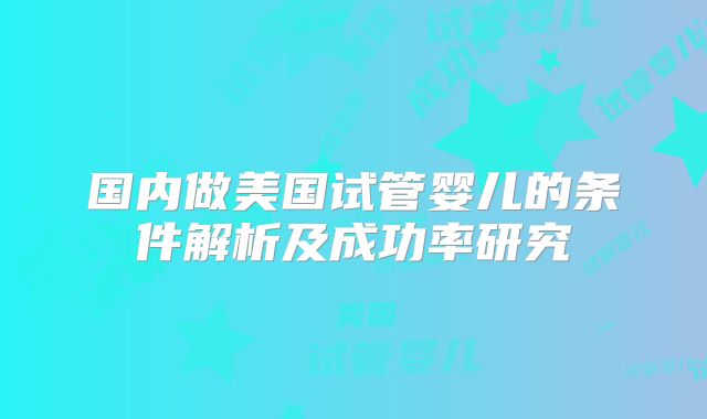 国内做美国试管婴儿的条件解析及成功率研究