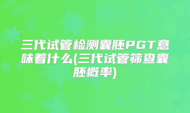 三代试管检测囊胚PGT意味着什么(三代试管筛查囊胚概率)