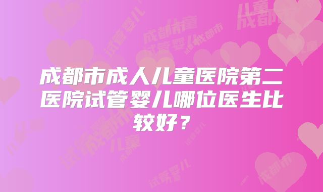 成都市成人儿童医院第二医院试管婴儿哪位医生比较好？