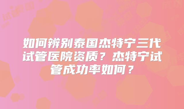 如何辨别泰国杰特宁三代试管医院资质？杰特宁试管成功率如何？