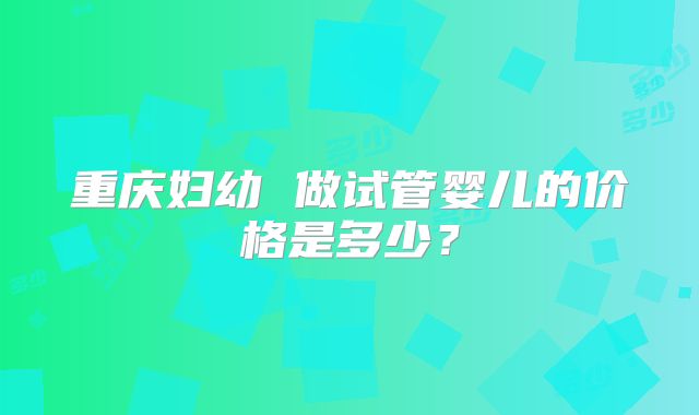 重庆妇幼 做试管婴儿的价格是多少?