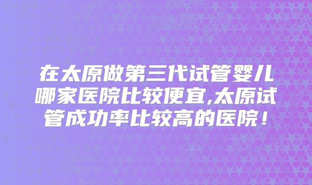 在太原做第三代试管婴儿哪家医院比较便宜,太原试管成功率比较高的医院!