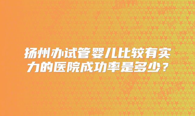 扬州办试管婴儿比较有实力的医院成功率是多少?