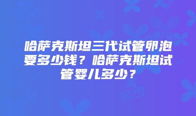 哈萨克斯坦三代试管卵泡要多少钱？哈萨克斯坦试管婴儿多少？