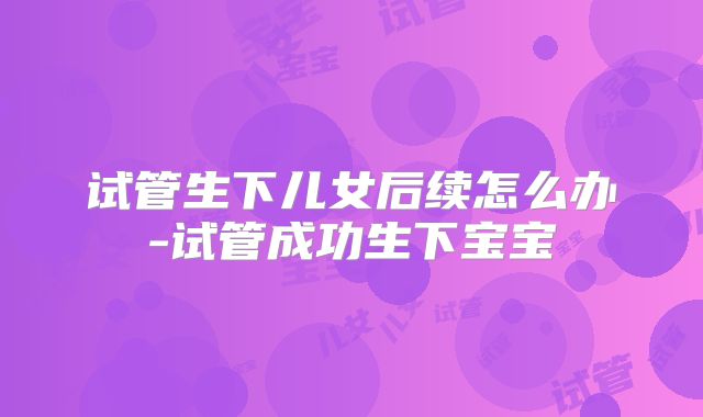 试管生下儿女后续怎么办-试管成功生下宝宝
