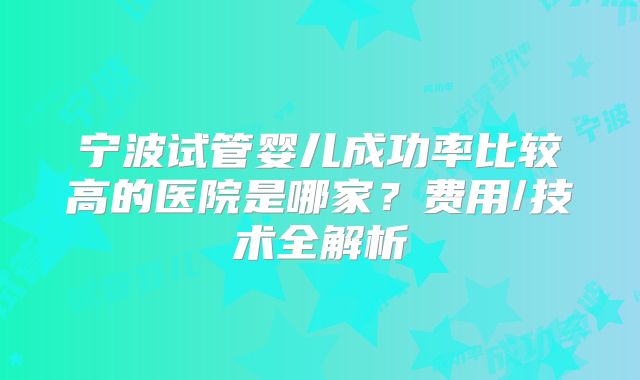 宁波试管婴儿成功率比较高的医院是哪家?费用/技术全解析