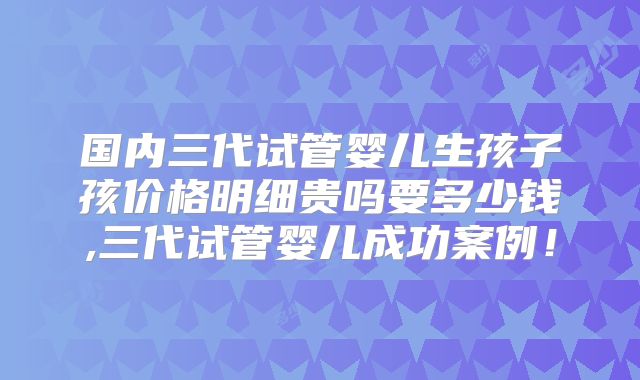 国内三代试管婴儿生孩子孩价格明细贵吗要多少钱,三代试管婴儿成功案例！