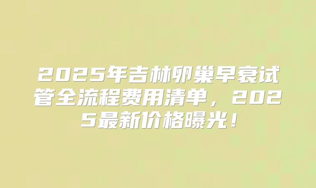 2025年吉林卵巢早衰试管全流程费用清单，2025最新价格曝光！