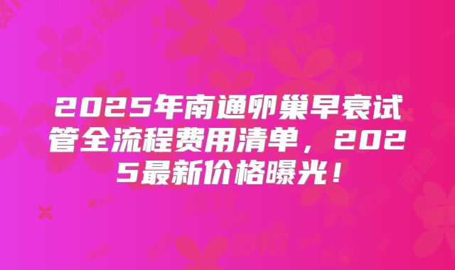 2025年南通卵巢早衰试管全流程费用清单，2025最新价格曝光！